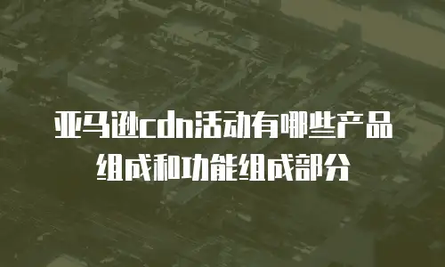 亚马逊cdn活动有哪些产品组成和功能组成部分