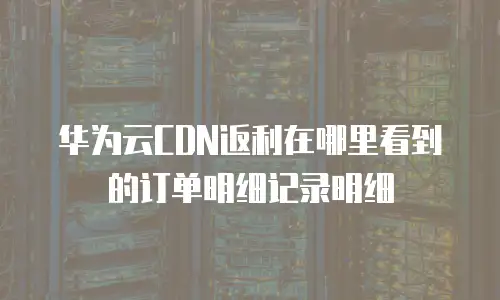 华为云CDN返利在哪里看到的订单明细记录明细