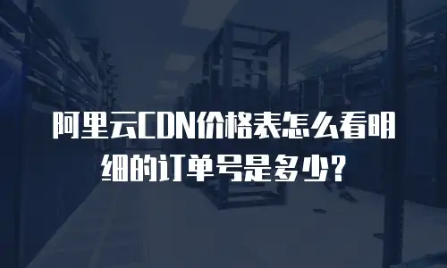 阿里云CDN价格表怎么看明细的订单号是多少？