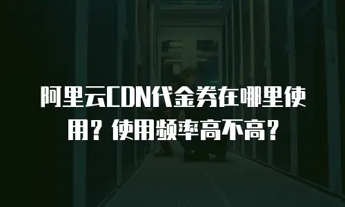 阿里云CDN代金券在哪里使用？使用频率高不高？