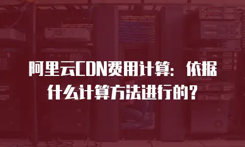 阿里云CDN费用计算：依据什么计算方法进行的？