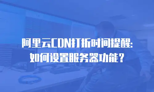 阿里云CDN打折时间提醒：如何设置服务器功能？