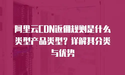 阿里云CDN返佣规则是什么类型产品类型？详解其分类与优势
