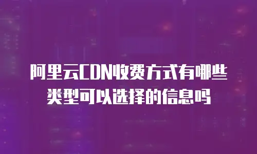 阿里云CDN收费方式有哪些类型可以选择的信息吗