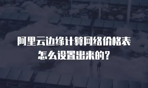 阿里云边缘计算网络价格表怎么设置出来的？