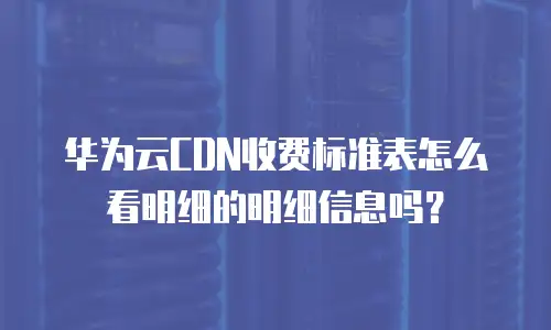 华为云CDN收费标准表怎么看明细的明细信息吗？