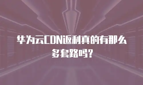 华为云CDN返利真的有那么多套路吗？