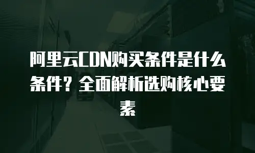 阿里云CDN购买条件是什么条件？全面解析选购核心要素