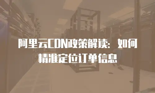 阿里云CDN政策解读：如何精准定位订单信息