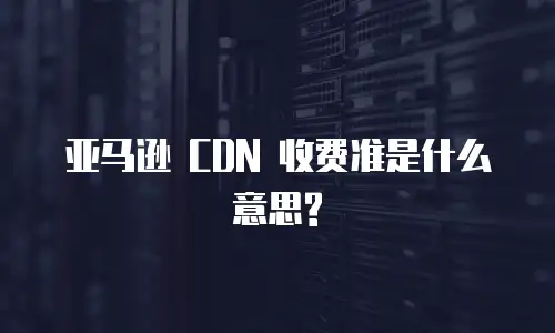  亚马逊 CDN 收费准是什么意思?