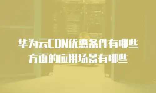 华为云CDN优惠条件有哪些方面的应用场景有哪些