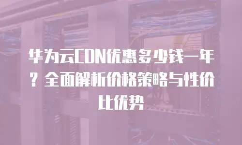 华为云CDN优惠多少钱一年？全面解析价格策略与性价比优势
