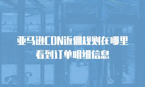 亚马逊CDN返佣规则在哪里看到订单明细信息