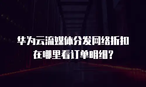 华为云流媒体分发网络折扣在哪里看订单明细？