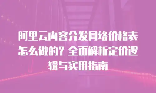 阿里云内容分发网络价格表怎么做的？全面解析定价逻辑与实用指南