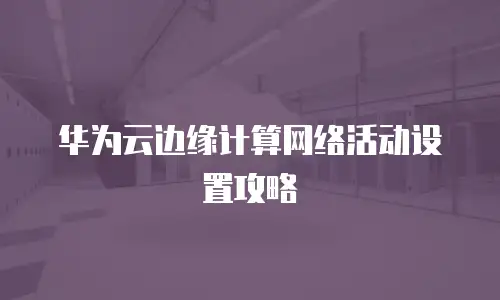 华为云边缘计算网络活动设置攻略
