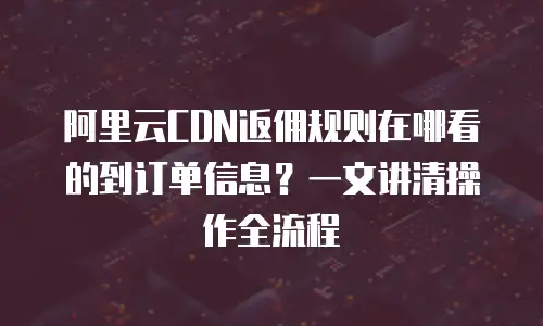 阿里云CDN返佣规则在哪看的到订单信息？一文讲清操作全流程