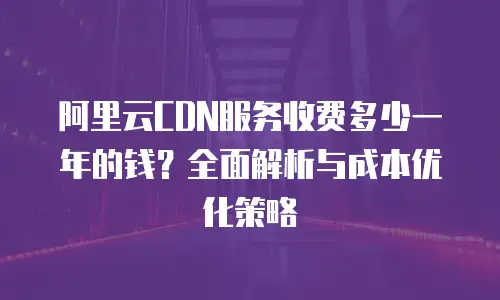阿里云CDN服务收费多少一年的钱？全面解析与成本优化策略