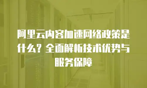 阿里云内容加速网络政策是什么？全面解析技术优势与服务保障