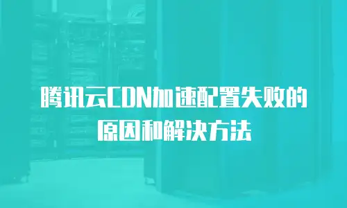 腾讯云CDN加速配置失败的原因和解决方法