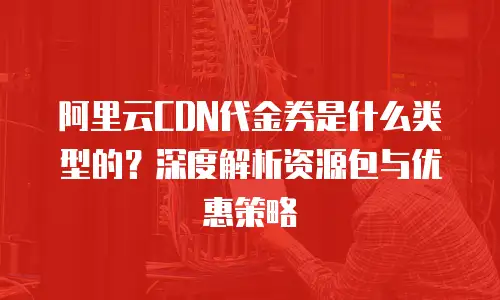 阿里云CDN代金券是什么类型的？深度解析资源包与优惠策略