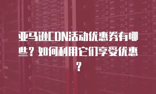 亚马逊CDN活动优惠券有哪些？如何利用它们享受优惠？