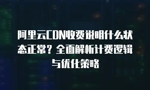 阿里云CDN收费说明什么状态正常？全面解析计费逻辑与优化策略