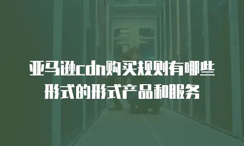 亚马逊cdn购买规则有哪些形式的形式产品和服务