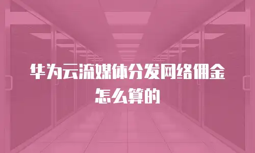 华为云流媒体分发网络佣金怎么算的