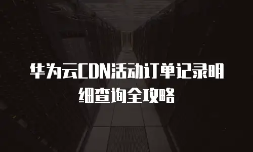 华为云CDN活动订单记录明细查询全攻略