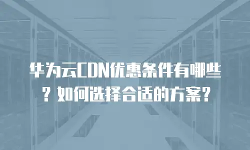 华为云CDN优惠条件有哪些？如何选择合适的方案？