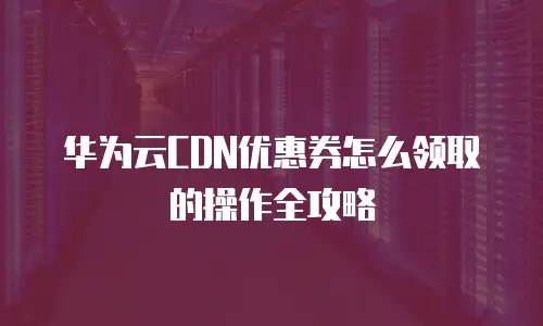 华为云CDN优惠券怎么领取的操作全攻略