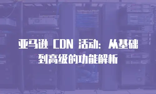 亚马逊 CDN 活动：从基础到高级的功能解析
