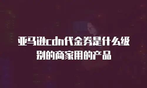 亚马逊cdn代金券是什么级别的商家用的产品