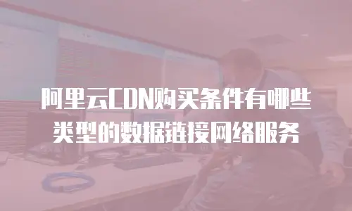 阿里云CDN购买条件有哪些类型的数据链接网络服务