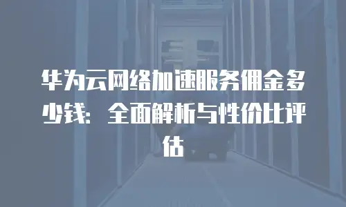 华为云网络加速服务佣金多少钱：全面解析与性价比评估
