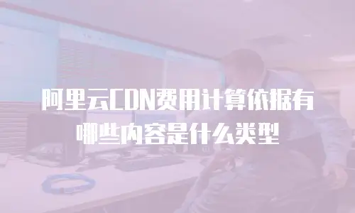 阿里云CDN费用计算依据有哪些内容是什么类型