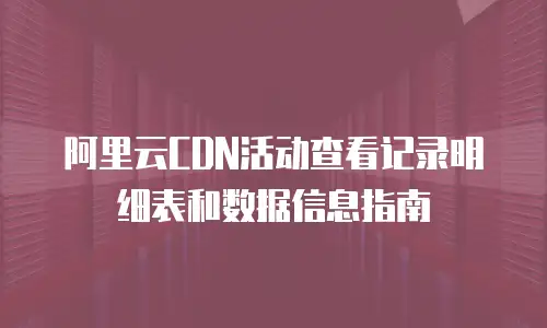 阿里云CDN活动查看记录明细表和数据信息指南
