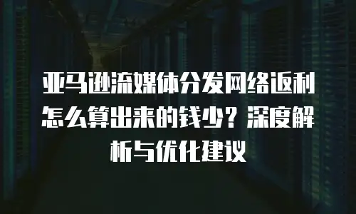 亚马逊流媒体分发网络返利怎么算出来的钱少？深度解析与优化建议