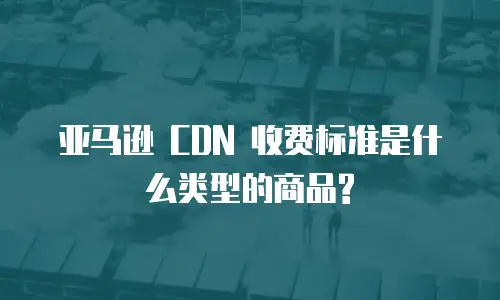 亚马逊 CDN 收费标准是什么类型的商品?