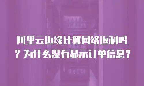 阿里云边缘计算网络返利吗？为什么没有显示订单信息？