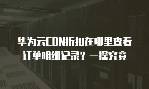 华为云CDN折扣在哪里查看订单明细记录？一探究竟