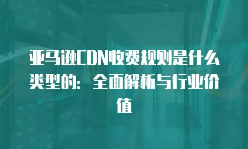 亚马逊CDN收费规则是什么类型的：全面解析与行业价值