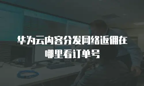华为云内容分发网络返佣在哪里看订单号