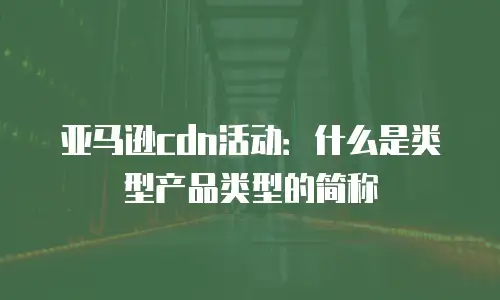 亚马逊cdn活动：什么是类型产品类型的简称