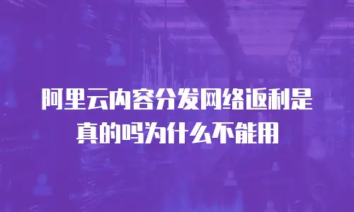阿里云内容分发网络返利是真的吗为什么不能用