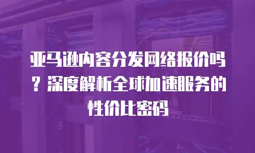 亚马逊内容分发网络报价吗？深度解析全球加速服务的性价比密码