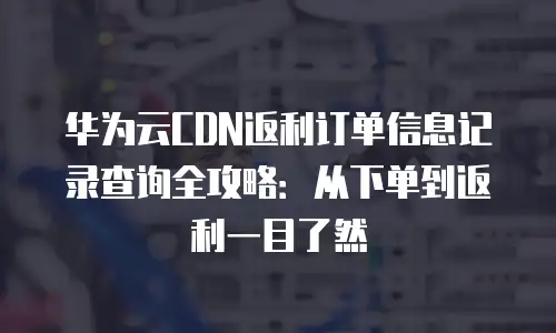 华为云CDN返利订单信息记录查询全攻略：从下单到返利一目了然