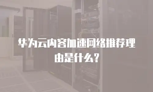 华为云内容加速网络推荐理由是什么？