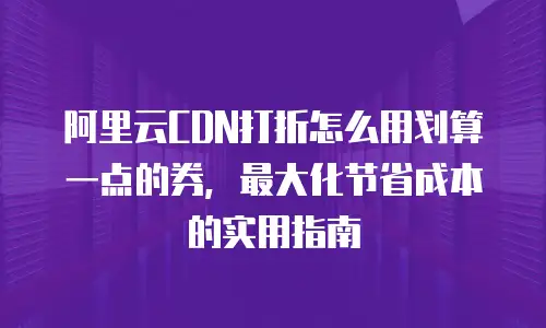 阿里云CDN打折怎么用划算一点的券，最大化节省成本的实用指南